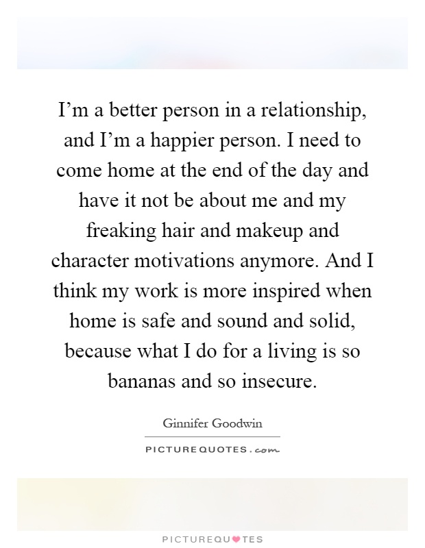 I'm a better person in a relationship, and I'm a happier person. I need to come home at the end of the day and have it not be about me and my freaking hair and makeup and character motivations anymore. And I think my work is more inspired when home is safe and sound and solid, because what I do for a living is so bananas and so insecure Picture Quote #1