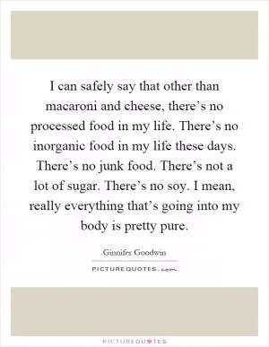 I can safely say that other than macaroni and cheese, there’s no processed food in my life. There’s no inorganic food in my life these days. There’s no junk food. There’s not a lot of sugar. There’s no soy. I mean, really everything that’s going into my body is pretty pure Picture Quote #1