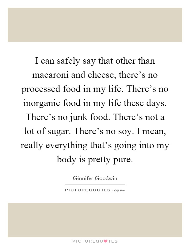 I can safely say that other than macaroni and cheese, there's no processed food in my life. There's no inorganic food in my life these days. There's no junk food. There's not a lot of sugar. There's no soy. I mean, really everything that's going into my body is pretty pure Picture Quote #1