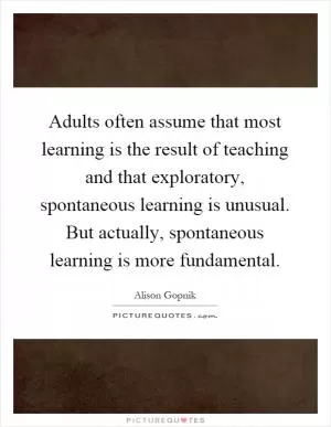 Adults often assume that most learning is the result of teaching and that exploratory, spontaneous learning is unusual. But actually, spontaneous learning is more fundamental Picture Quote #1