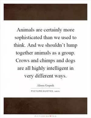Animals are certainly more sophisticated than we used to think. And we shouldn’t lump together animals as a group. Crows and chimps and dogs are all highly intelligent in very different ways Picture Quote #1