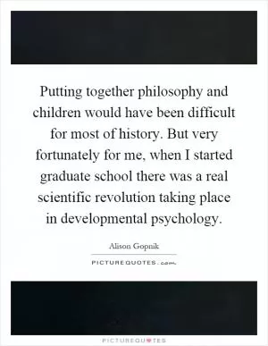 Putting together philosophy and children would have been difficult for most of history. But very fortunately for me, when I started graduate school there was a real scientific revolution taking place in developmental psychology Picture Quote #1