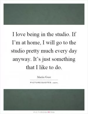 I love being in the studio. If I’m at home, I will go to the studio pretty much every day anyway. It’s just something that I like to do Picture Quote #1