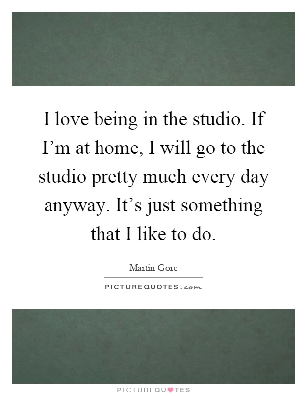 I love being in the studio. If I'm at home, I will go to the studio pretty much every day anyway. It's just something that I like to do Picture Quote #1