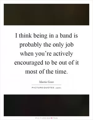 I think being in a band is probably the only job when you’re actively encouraged to be out of it most of the time Picture Quote #1