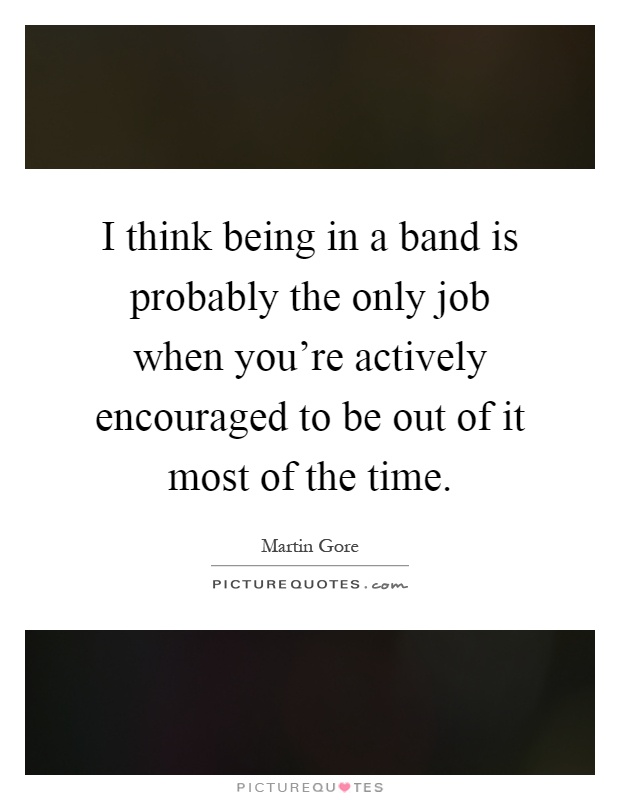 I think being in a band is probably the only job when you're actively encouraged to be out of it most of the time Picture Quote #1