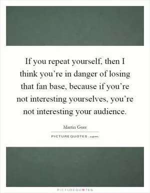 If you repeat yourself, then I think you’re in danger of losing that fan base, because if you’re not interesting yourselves, you’re not interesting your audience Picture Quote #1