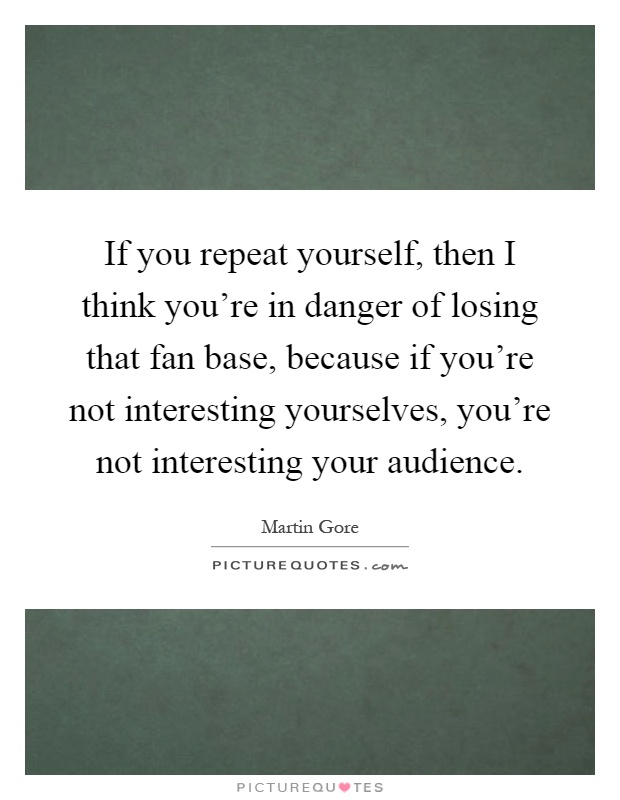 If you repeat yourself, then I think you're in danger of losing that fan base, because if you're not interesting yourselves, you're not interesting your audience Picture Quote #1