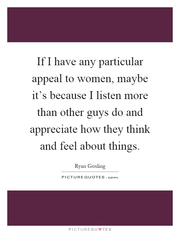 If I have any particular appeal to women, maybe it's because I listen more than other guys do and appreciate how they think and feel about things Picture Quote #1