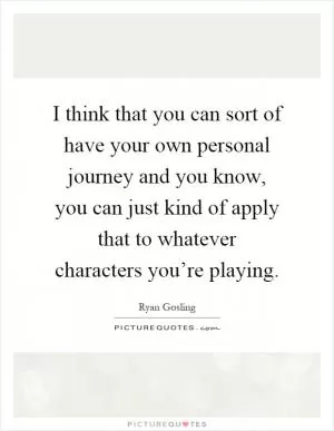 I think that you can sort of have your own personal journey and you know, you can just kind of apply that to whatever characters you’re playing Picture Quote #1