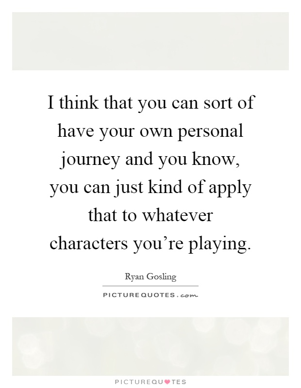 I think that you can sort of have your own personal journey and you know, you can just kind of apply that to whatever characters you're playing Picture Quote #1