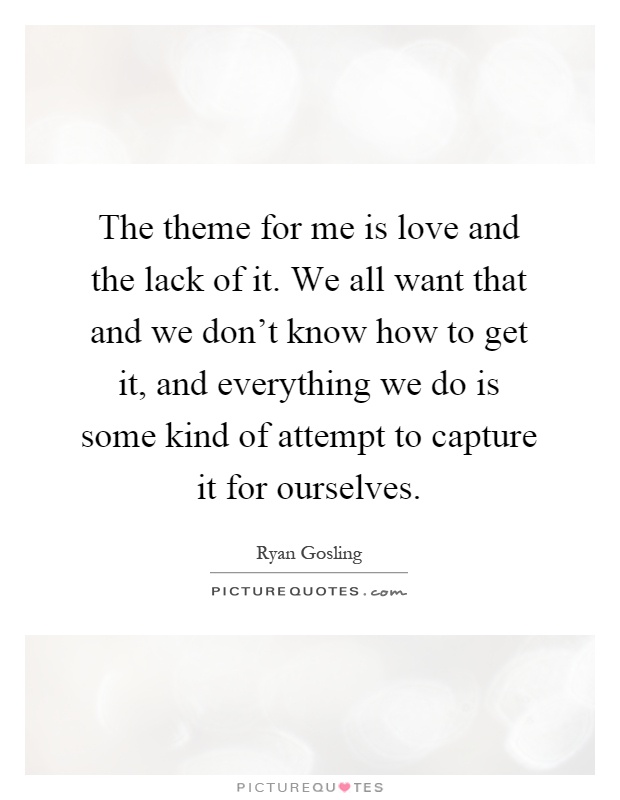 The theme for me is love and the lack of it. We all want that and we don't know how to get it, and everything we do is some kind of attempt to capture it for ourselves Picture Quote #1
