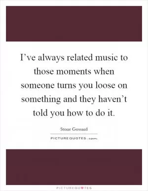 I’ve always related music to those moments when someone turns you loose on something and they haven’t told you how to do it Picture Quote #1