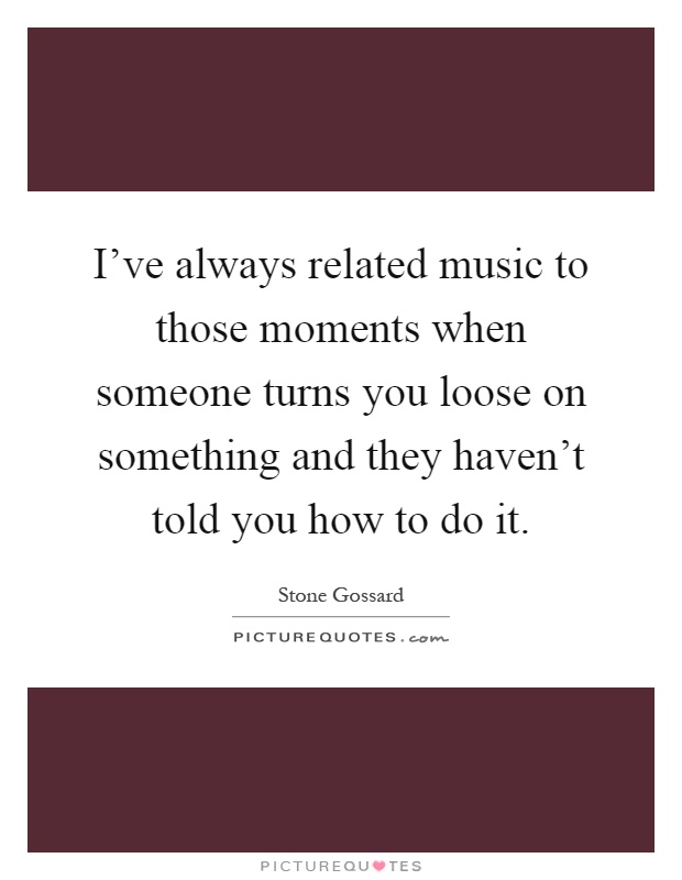 I've always related music to those moments when someone turns you loose on something and they haven't told you how to do it Picture Quote #1