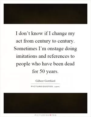 I don’t know if I change my act from century to century. Sometimes I’m onstage doing imitations and references to people who have been dead for 50 years Picture Quote #1