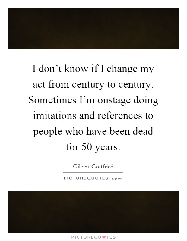 I don't know if I change my act from century to century. Sometimes I'm onstage doing imitations and references to people who have been dead for 50 years Picture Quote #1