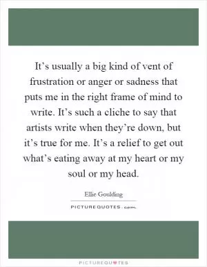 It’s usually a big kind of vent of frustration or anger or sadness that puts me in the right frame of mind to write. It’s such a cliche to say that artists write when they’re down, but it’s true for me. It’s a relief to get out what’s eating away at my heart or my soul or my head Picture Quote #1