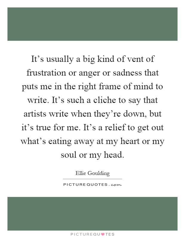 It's usually a big kind of vent of frustration or anger or sadness that puts me in the right frame of mind to write. It's such a cliche to say that artists write when they're down, but it's true for me. It's a relief to get out what's eating away at my heart or my soul or my head Picture Quote #1