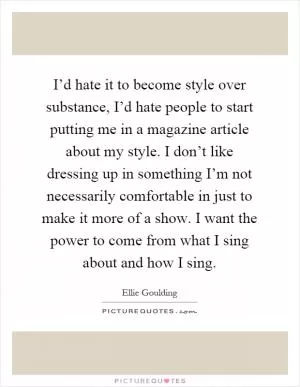 I’d hate it to become style over substance, I’d hate people to start putting me in a magazine article about my style. I don’t like dressing up in something I’m not necessarily comfortable in just to make it more of a show. I want the power to come from what I sing about and how I sing Picture Quote #1