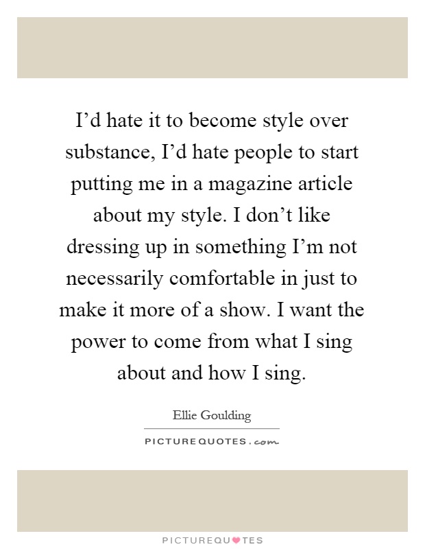I'd hate it to become style over substance, I'd hate people to start putting me in a magazine article about my style. I don't like dressing up in something I'm not necessarily comfortable in just to make it more of a show. I want the power to come from what I sing about and how I sing Picture Quote #1