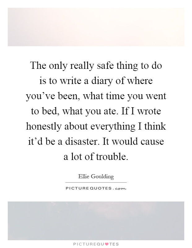 The only really safe thing to do is to write a diary of where you've been, what time you went to bed, what you ate. If I wrote honestly about everything I think it'd be a disaster. It would cause a lot of trouble Picture Quote #1
