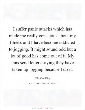 I suffer panic attacks which has made me really conscious about my fitness and I have become addicted to jogging. It might sound odd but a lot of good has come out of it. My fans send letters saying they have taken up jogging because I do it Picture Quote #1
