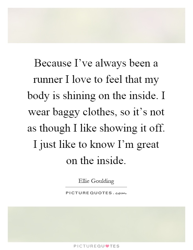 Because I've always been a runner I love to feel that my body is shining on the inside. I wear baggy clothes, so it's not as though I like showing it off. I just like to know I'm great on the inside Picture Quote #1