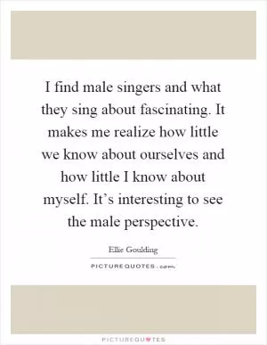 I find male singers and what they sing about fascinating. It makes me realize how little we know about ourselves and how little I know about myself. It’s interesting to see the male perspective Picture Quote #1