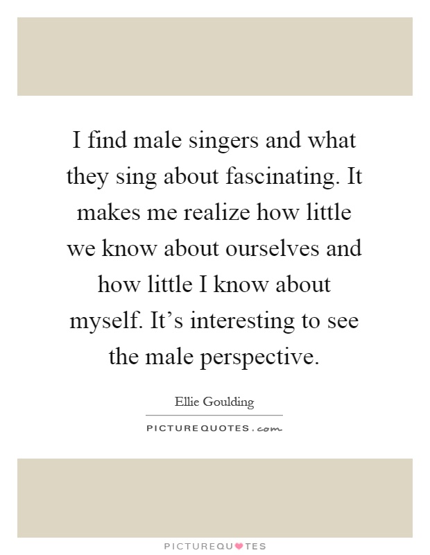 I find male singers and what they sing about fascinating. It makes me realize how little we know about ourselves and how little I know about myself. It's interesting to see the male perspective Picture Quote #1