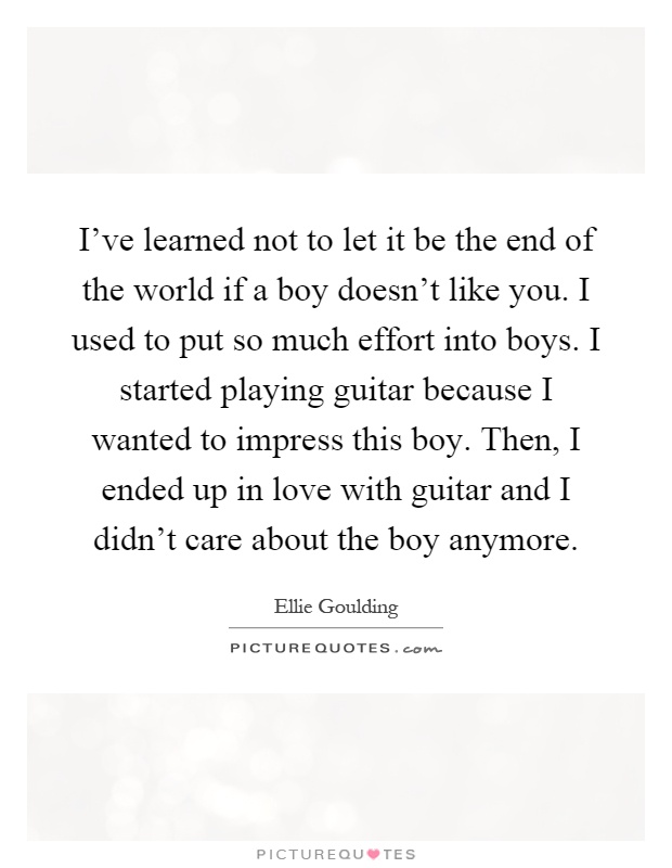 I've learned not to let it be the end of the world if a boy doesn't like you. I used to put so much effort into boys. I started playing guitar because I wanted to impress this boy. Then, I ended up in love with guitar and I didn't care about the boy anymore Picture Quote #1