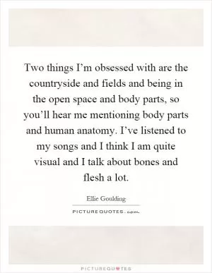 Two things I’m obsessed with are the countryside and fields and being in the open space and body parts, so you’ll hear me mentioning body parts and human anatomy. I’ve listened to my songs and I think I am quite visual and I talk about bones and flesh a lot Picture Quote #1