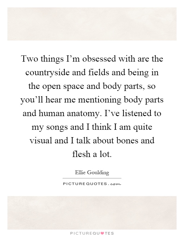 Two things I'm obsessed with are the countryside and fields and being in the open space and body parts, so you'll hear me mentioning body parts and human anatomy. I've listened to my songs and I think I am quite visual and I talk about bones and flesh a lot Picture Quote #1