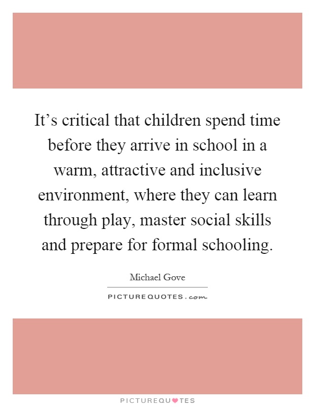 It's critical that children spend time before they arrive in school in a warm, attractive and inclusive environment, where they can learn through play, master social skills and prepare for formal schooling Picture Quote #1