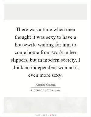There was a time when men thought it was sexy to have a housewife waiting for him to come home from work in her slippers, but in modern society, I think an independent woman is even more sexy Picture Quote #1