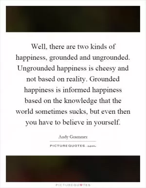 Well, there are two kinds of happiness, grounded and ungrounded. Ungrounded happiness is cheesy and not based on reality. Grounded happiness is informed happiness based on the knowledge that the world sometimes sucks, but even then you have to believe in yourself Picture Quote #1