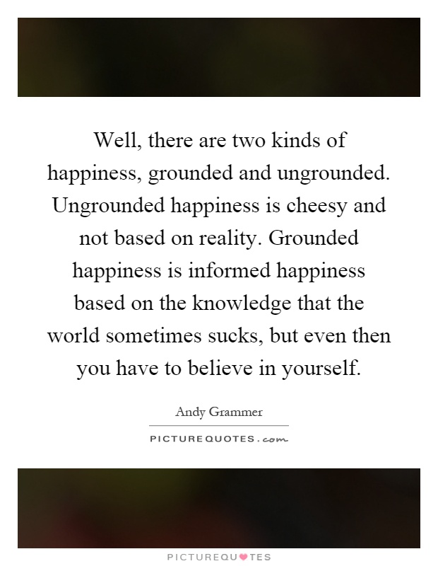 Well, there are two kinds of happiness, grounded and ungrounded. Ungrounded happiness is cheesy and not based on reality. Grounded happiness is informed happiness based on the knowledge that the world sometimes sucks, but even then you have to believe in yourself Picture Quote #1