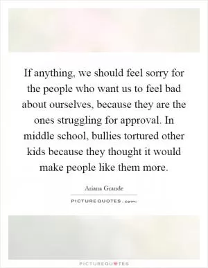 If anything, we should feel sorry for the people who want us to feel bad about ourselves, because they are the ones struggling for approval. In middle school, bullies tortured other kids because they thought it would make people like them more Picture Quote #1