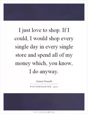 I just love to shop. If I could, I would shop every single day in every single store and spend all of my money which, you know, I do anyway Picture Quote #1