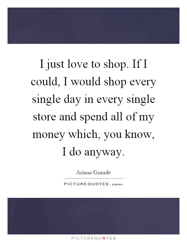 I just love to shop. If I could, I would shop every single day in every single store and spend all of my money which, you know, I do anyway Picture Quote #1