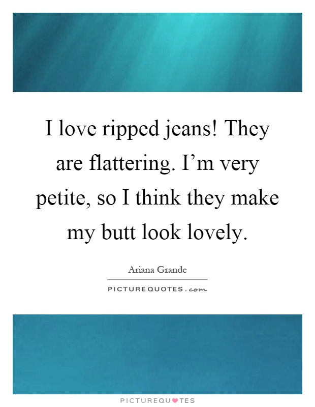 I love ripped jeans! They are flattering. I'm very petite, so I think they make my butt look lovely Picture Quote #1