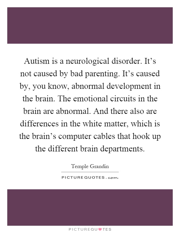 Autism is a neurological disorder. It's not caused by bad parenting. It's caused by, you know, abnormal development in the brain. The emotional circuits in the brain are abnormal. And there also are differences in the white matter, which is the brain's computer cables that hook up the different brain departments Picture Quote #1