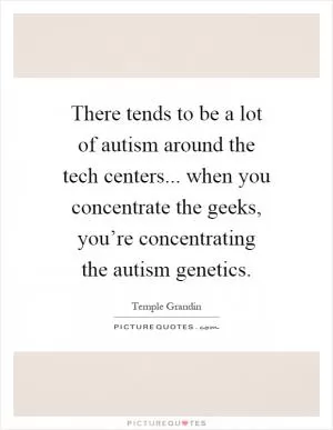 There tends to be a lot of autism around the tech centers... when you concentrate the geeks, you’re concentrating the autism genetics Picture Quote #1