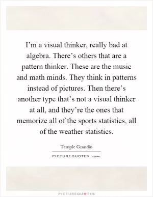 I’m a visual thinker, really bad at algebra. There’s others that are a pattern thinker. These are the music and math minds. They think in patterns instead of pictures. Then there’s another type that’s not a visual thinker at all, and they’re the ones that memorize all of the sports statistics, all of the weather statistics Picture Quote #1