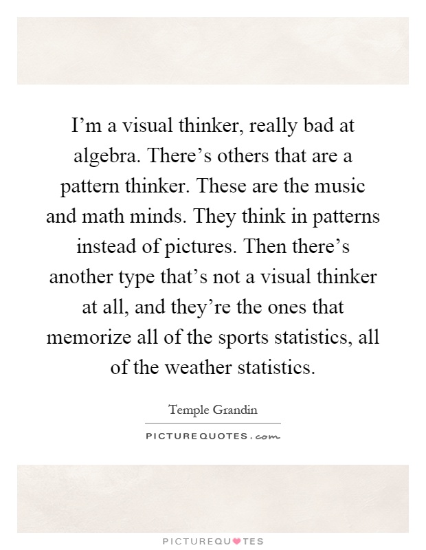 I'm a visual thinker, really bad at algebra. There's others that are a pattern thinker. These are the music and math minds. They think in patterns instead of pictures. Then there's another type that's not a visual thinker at all, and they're the ones that memorize all of the sports statistics, all of the weather statistics Picture Quote #1