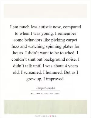I am much less autistic now, compared to when I was young. I remember some behaviors like picking carpet fuzz and watching spinning plates for hours. I didn’t want to be touched. I couldn’t shut out background noise. I didn’t talk until I was about 4 years old. I screamed. I hummed. But as I grew up, I improved Picture Quote #1