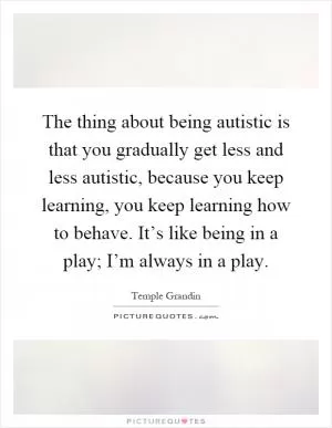 The thing about being autistic is that you gradually get less and less autistic, because you keep learning, you keep learning how to behave. It’s like being in a play; I’m always in a play Picture Quote #1