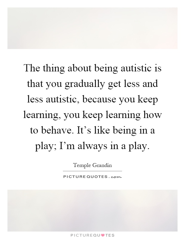 The thing about being autistic is that you gradually get less and less autistic, because you keep learning, you keep learning how to behave. It's like being in a play; I'm always in a play Picture Quote #1