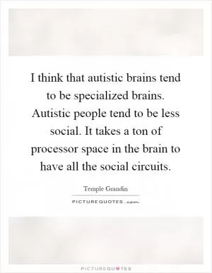 I think that autistic brains tend to be specialized brains. Autistic people tend to be less social. It takes a ton of processor space in the brain to have all the social circuits Picture Quote #1