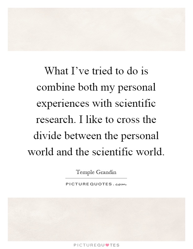 What I've tried to do is combine both my personal experiences with scientific research. I like to cross the divide between the personal world and the scientific world Picture Quote #1