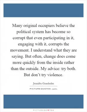 Many original occupiers believe the political system has become so corrupt that even participating in it, engaging with it, corrupts the movement. I understand what they are saying. But often, change does come more quickly from the inside rather than the outside. My advice: try both. But don’t try violence Picture Quote #1